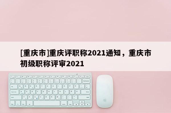 [重慶市]重慶評(píng)職稱(chēng)2021通知，重慶市初級(jí)職稱(chēng)評(píng)審2021