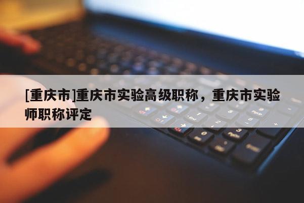 [重慶市]重慶市實驗高級職稱，重慶市實驗師職稱評定