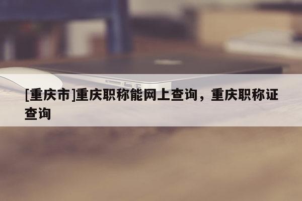 [重慶市]重慶職稱(chēng)能網(wǎng)上查詢(xún)，重慶職稱(chēng)證查詢(xún)