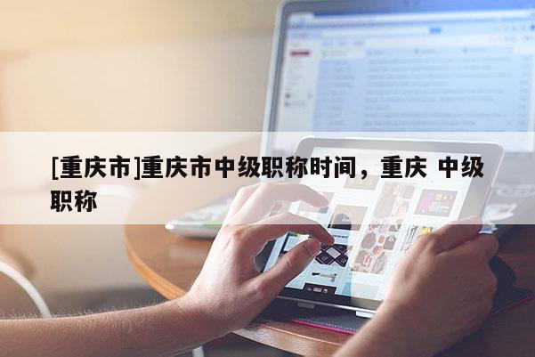 [重慶市]重慶市中級(jí)職稱時(shí)間，重慶 中級(jí)職稱
