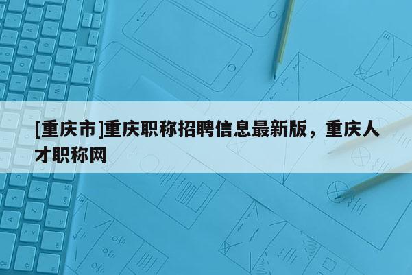 [重慶市]重慶職稱招聘信息最新版，重慶人才職稱網(wǎng)
