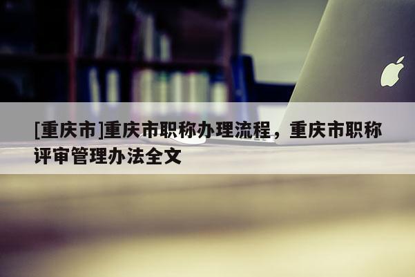 [重慶市]重慶市職稱辦理流程，重慶市職稱評審管理辦法全文