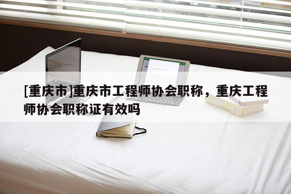 [重慶市]重慶市工程師協(xié)會(huì)職稱(chēng)，重慶工程師協(xié)會(huì)職稱(chēng)證有效嗎