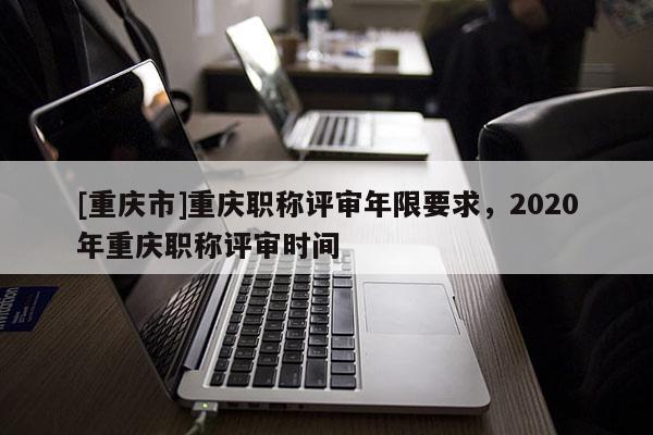 [重慶市]重慶職稱評審年限要求，2020年重慶職稱評審時間