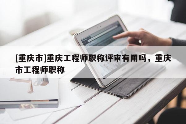 [重慶市]重慶工程師職稱(chēng)評(píng)審有用嗎，重慶市工程師職稱(chēng)