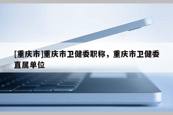 [重慶市]重慶市衛(wèi)健委職稱，重慶市衛(wèi)健委直屬單位