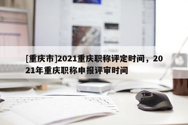 [重慶市]2021重慶職稱(chēng)評(píng)定時(shí)間，2021年重慶職稱(chēng)申報(bào)評(píng)審時(shí)間