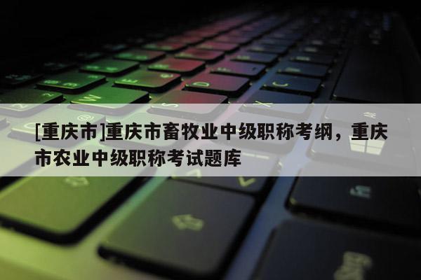 [重慶市]重慶市畜牧業(yè)中級(jí)職稱考綱，重慶市農(nóng)業(yè)中級(jí)職稱考試題庫(kù)
