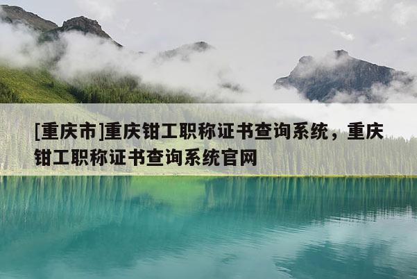 [重慶市]重慶鉗工職稱證書查詢系統(tǒng)，重慶鉗工職稱證書查詢系統(tǒng)官網(wǎng)