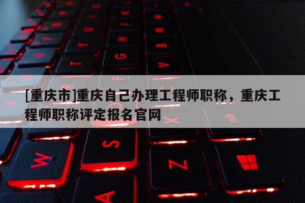 [重慶市]重慶自己辦理工程師職稱，重慶工程師職稱評(píng)定報(bào)名官網(wǎng)