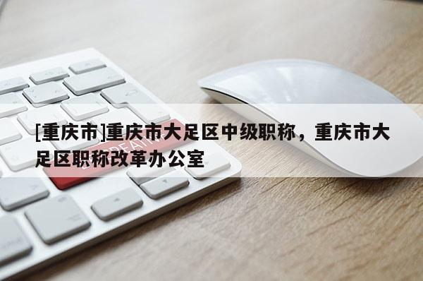 [重慶市]重慶市大足區(qū)中級職稱，重慶市大足區(qū)職稱改革辦公室