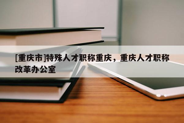 [重慶市]特殊人才職稱(chēng)重慶，重慶人才職稱(chēng)改革辦公室