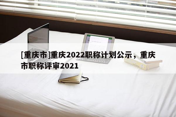 [重慶市]重慶2022職稱計劃公示，重慶市職稱評審2021