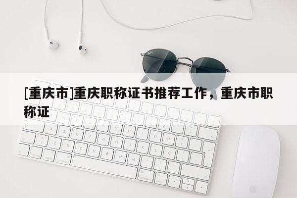 [重慶市]重慶職稱證書推薦工作，重慶市職稱證