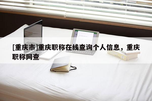 [重慶市]重慶職稱(chēng)在線查詢個(gè)人信息，重慶職稱(chēng)網(wǎng)查