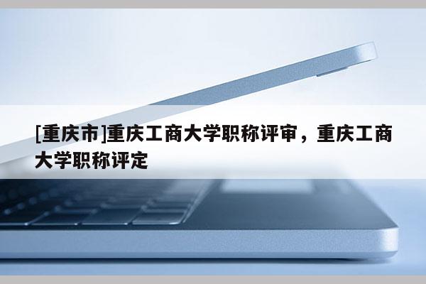 [重慶市]重慶工商大學職稱評審，重慶工商大學職稱評定