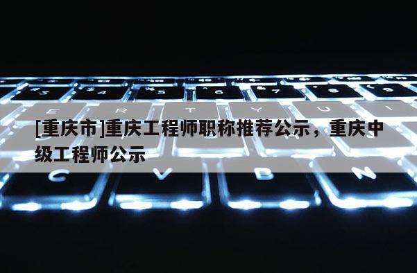 [重慶市]重慶工程師職稱推薦公示，重慶中級工程師公示