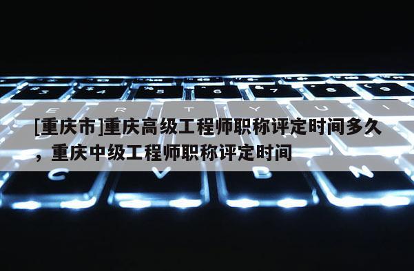 [重慶市]重慶高級(jí)工程師職稱評(píng)定時(shí)間多久，重慶中級(jí)工程師職稱評(píng)定時(shí)間