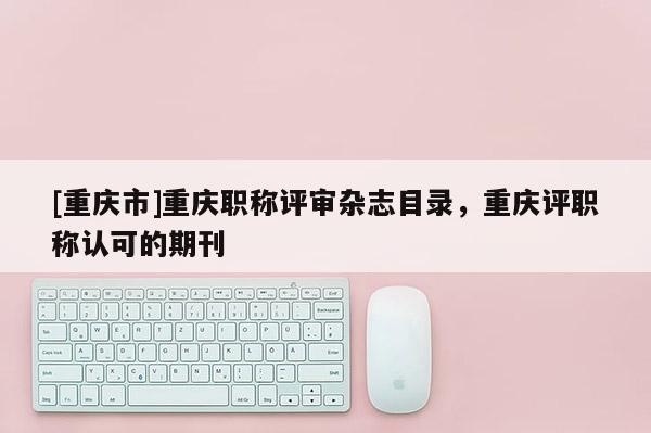 [重慶市]重慶職稱評(píng)審雜志目錄，重慶評(píng)職稱認(rèn)可的期刊