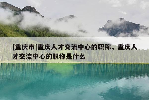 [重慶市]重慶人才交流中心的職稱，重慶人才交流中心的職稱是什么
