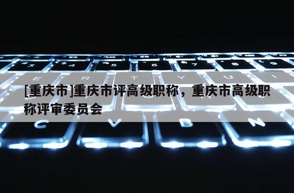 [重慶市]重慶市評(píng)高級(jí)職稱，重慶市高級(jí)職稱評(píng)審委員會(huì)