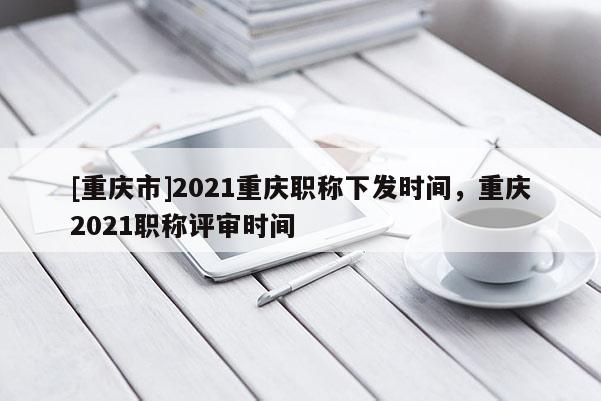 [重慶市]2021重慶職稱下發(fā)時(shí)間，重慶2021職稱評(píng)審時(shí)間