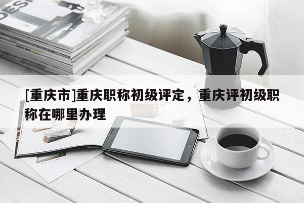 [重慶市]重慶職稱初級評定，重慶評初級職稱在哪里辦理