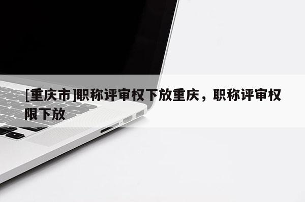 [重慶市]職稱評(píng)審權(quán)下放重慶，職稱評(píng)審權(quán)限下放
