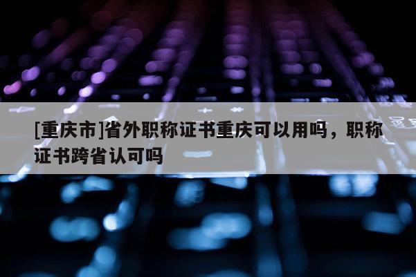 [重慶市]省外職稱證書重慶可以用嗎，職稱證書跨省認(rèn)可嗎