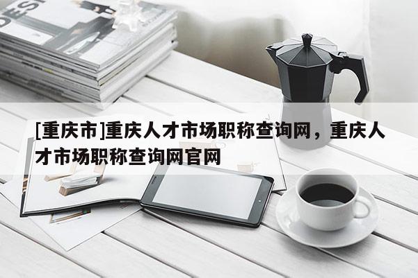 [重慶市]重慶人才市場職稱查詢網(wǎng)，重慶人才市場職稱查詢網(wǎng)官網(wǎng)