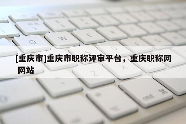 [重慶市]重慶市職稱評(píng)審平臺(tái)，重慶職稱網(wǎng) 網(wǎng)站
