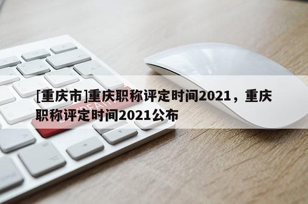 [重慶市]重慶職稱評(píng)定時(shí)間2021，重慶職稱評(píng)定時(shí)間2021公布