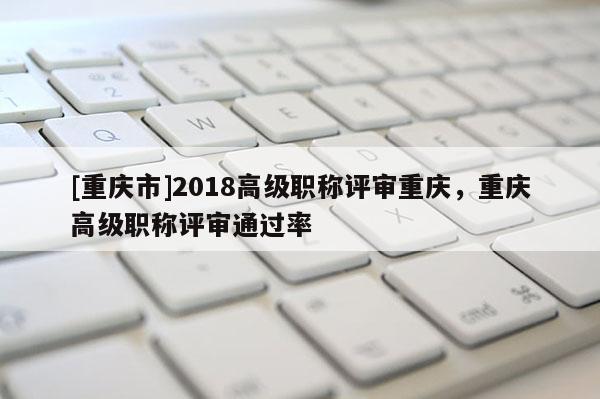 [重慶市]2018高級職稱評審重慶，重慶高級職稱評審通過率