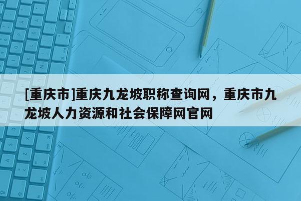 [重慶市]重慶九龍坡職稱查詢網(wǎng)，重慶市九龍坡人力資源和社會(huì)保障網(wǎng)官網(wǎng)