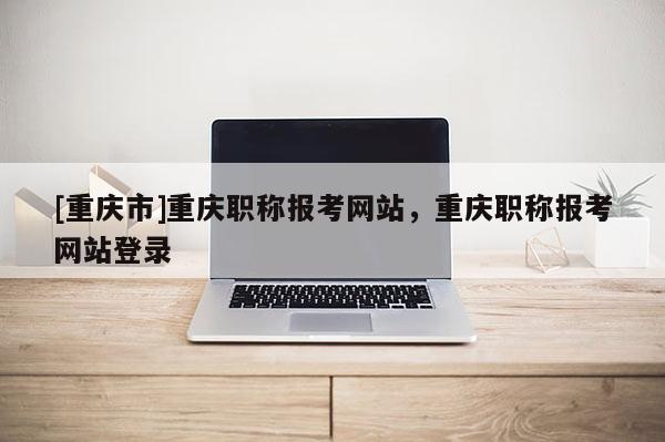 [重慶市]重慶職稱報考網(wǎng)站，重慶職稱報考網(wǎng)站登錄