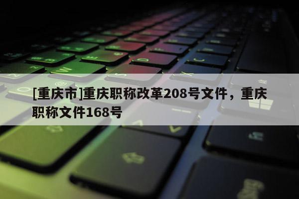 [重慶市]重慶職稱改革208號文件，重慶職稱文件168號