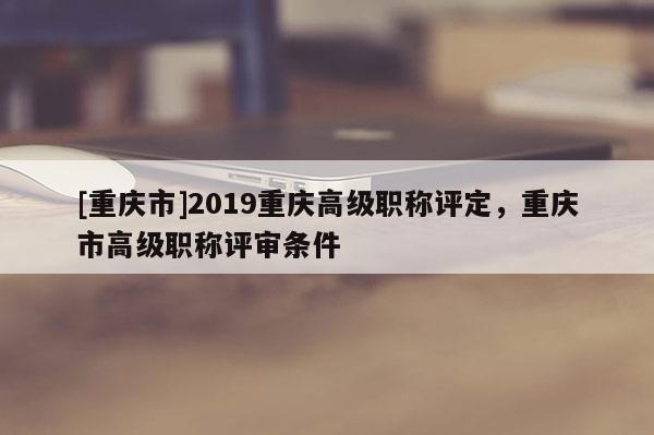 [重慶市]2019重慶高級職稱評定，重慶市高級職稱評審條件