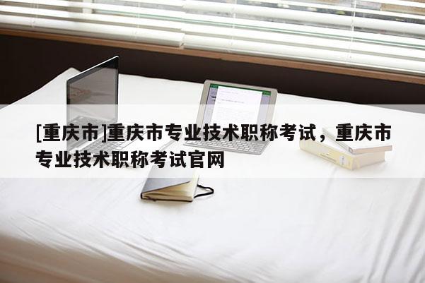 [重慶市]重慶市專業(yè)技術(shù)職稱考試，重慶市專業(yè)技術(shù)職稱考試官網(wǎng)