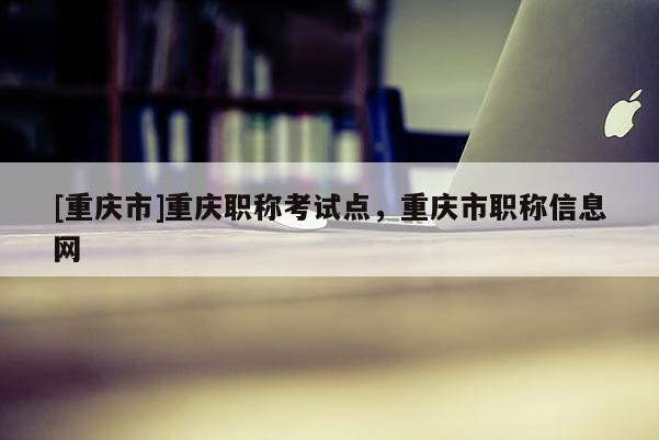 [重慶市]重慶職稱考試點(diǎn)，重慶市職稱信息網(wǎng)