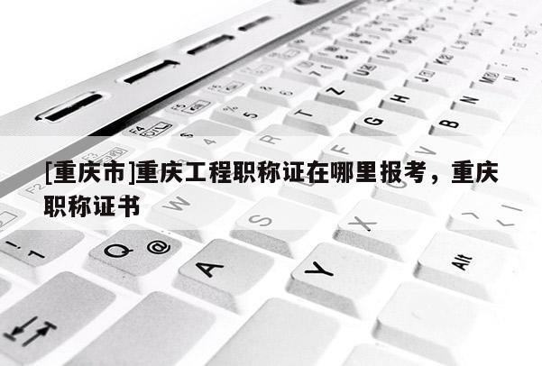 [重慶市]重慶工程職稱證在哪里報考，重慶職稱證書