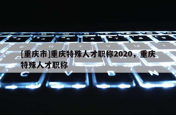 [重慶市]重慶特殊人才職稱2020，重慶特殊人才職稱