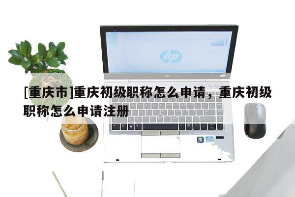 [重慶市]重慶初級職稱怎么申請，重慶初級職稱怎么申請注冊