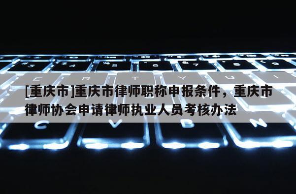 [重慶市]重慶市律師職稱申報條件，重慶市律師協(xié)會申請律師執(zhí)業(yè)人員考核辦法