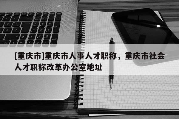 [重慶市]重慶市人事人才職稱，重慶市社會(huì)人才職稱改革辦公室地址