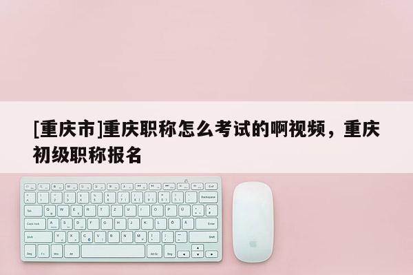[重慶市]重慶職稱怎么考試的啊視頻，重慶初級(jí)職稱報(bào)名