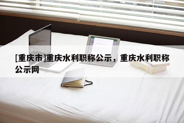 [重慶市]重慶水利職稱公示，重慶水利職稱公示網(wǎng)