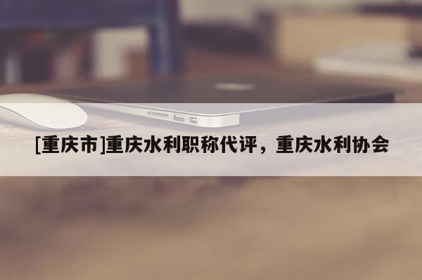 [重慶市]重慶水利職稱代評，重慶水利協(xié)會