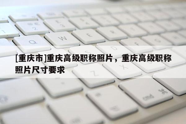 [重慶市]重慶高級職稱照片，重慶高級職稱照片尺寸要求