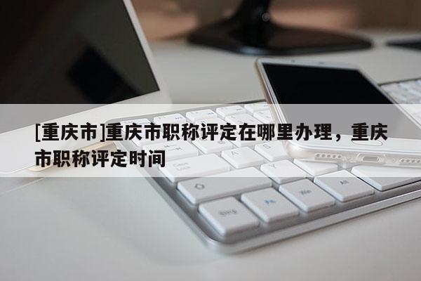 [重慶市]重慶市職稱評(píng)定在哪里辦理，重慶市職稱評(píng)定時(shí)間