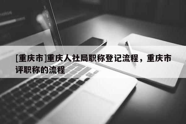 [重慶市]重慶人社局職稱登記流程，重慶市評職稱的流程